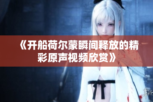 《开船荷尔蒙瞬间释放的精彩原声视频欣赏》
