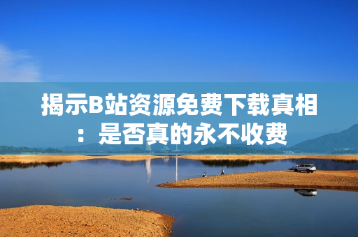 揭示B站资源免费下载真相：是否真的永不收费