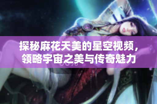探秘麻花天美的星空视频，领略宇宙之美与传奇魅力