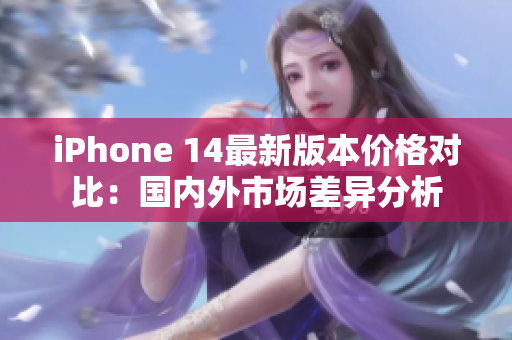 iPhone 14最新版本价格对比：国内外市场差异分析