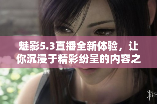 魅影5.3直播全新体验，让你沉浸于精彩纷呈的内容之中