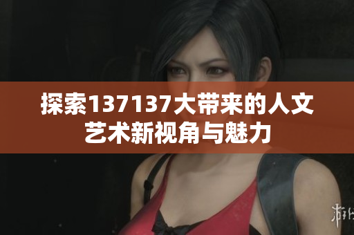 探索137137大带来的人文艺术新视角与魅力