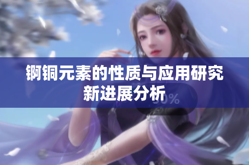 锕铜元素的性质与应用研究新进展分析