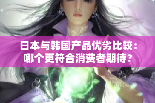 日本与韩国产品优劣比较：哪个更符合消费者期待？