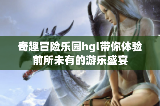 奇趣冒险乐园hgl带你体验前所未有的游乐盛宴