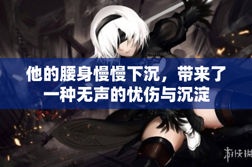 他的腰身慢慢下沉，带来了一种无声的忧伤与沉淀