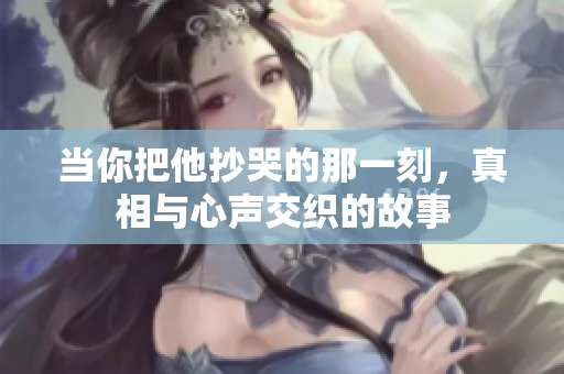 当你把他抄哭的那一刻，真相与心声交织的故事