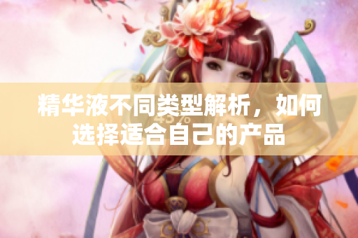 精华液不同类型解析，如何选择适合自己的产品