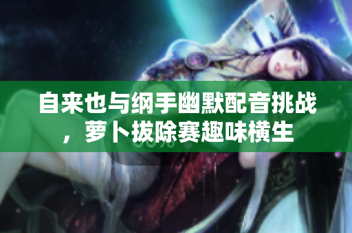 自来也与纲手幽默配音挑战，萝卜拔除赛趣味横生