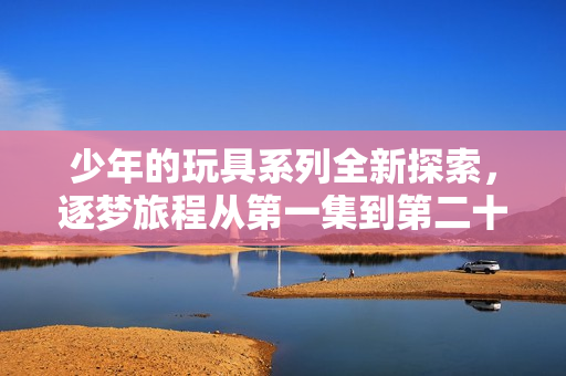少年的玩具系列全新探索，逐梦旅程从第一集到第二十集