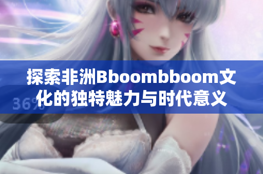探索非洲Bboombboom文化的独特魅力与时代意义
