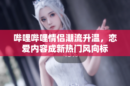 哔哩哔哩情侣潮流升温，恋爱内容成新热门风向标