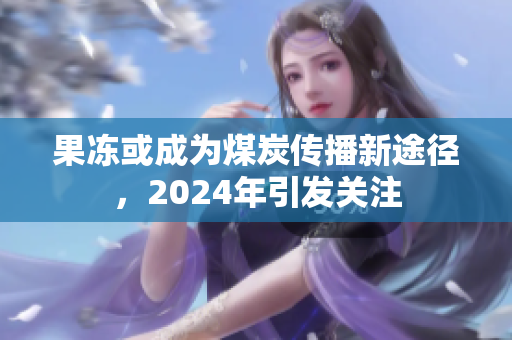 果冻或成为煤炭传播新途径，2024年引发关注