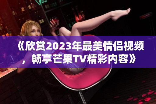《欣赏2023年最美情侣视频，畅享芒果TV精彩内容》