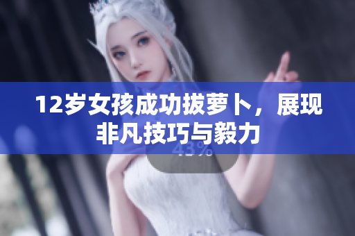 12岁女孩成功拔萝卜，展现非凡技巧与毅力