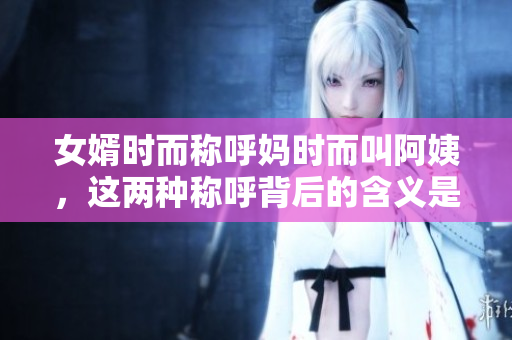 女婿时而称呼妈时而叫阿姨，这两种称呼背后的含义是什么