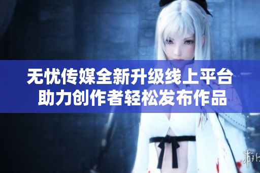 无忧传媒全新升级线上平台 助力创作者轻松发布作品
