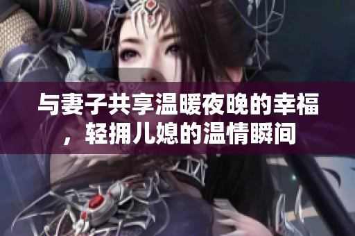 与妻子共享温暖夜晚的幸福，轻拥儿媳的温情瞬间