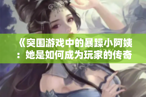 《突围游戏中的暴躁小阿姨：她是如何成为玩家的传奇人物》