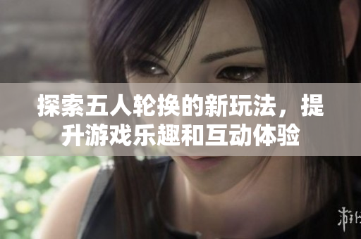 探索五人轮换的新玩法，提升游戏乐趣和互动体验