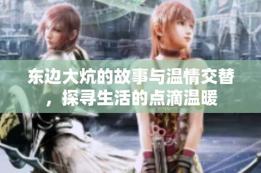 东边大炕的故事与温情交替，探寻生活的点滴温暖