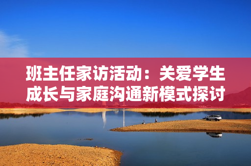 班主任家访活动：关爱学生成长与家庭沟通新模式探讨