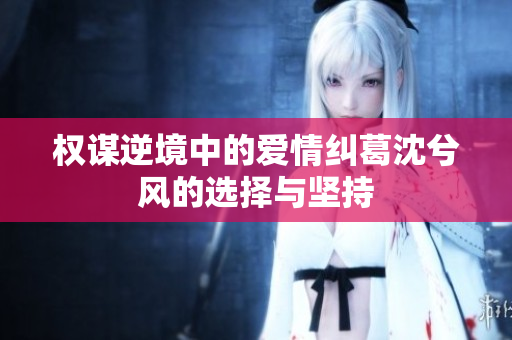 权谋逆境中的爱情纠葛沈兮风的选择与坚持