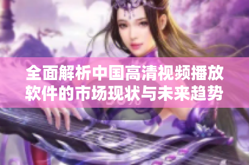 全面解析中国高清视频播放软件的市场现状与未来趋势