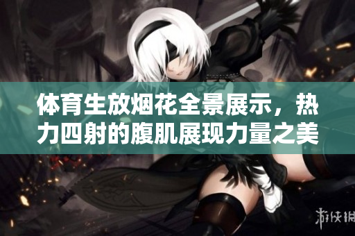 体育生放烟花全景展示，热力四射的腹肌展现力量之美