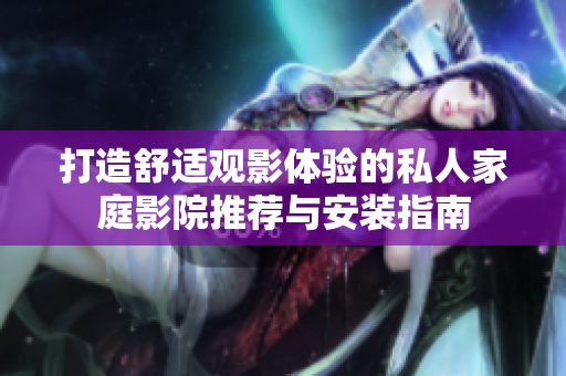 打造舒适观影体验的私人家庭影院推荐与安装指南