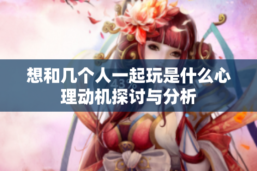 想和几个人一起玩是什么心理动机探讨与分析