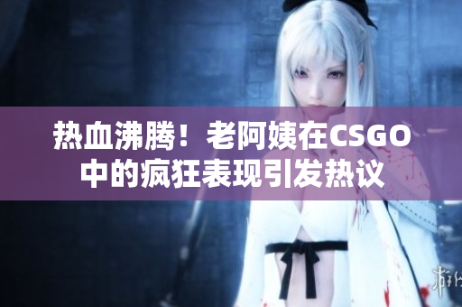 热血沸腾！老阿姨在CSGO中的疯狂表现引发热议