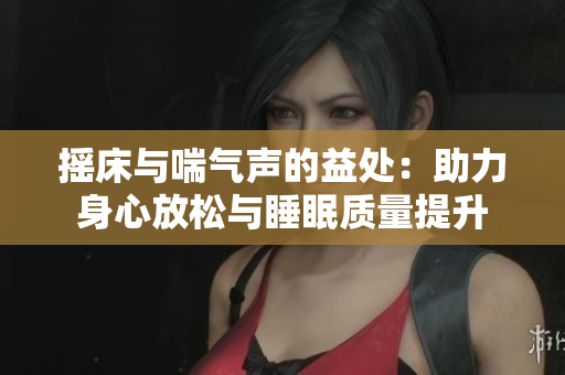 摇床与喘气声的益处：助力身心放松与睡眠质量提升