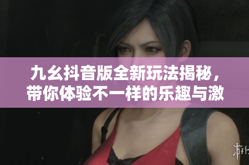 九幺抖音版全新玩法揭秘，带你体验不一样的乐趣与激情