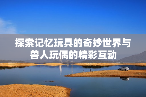 探索记忆玩具的奇妙世界与兽人玩偶的精彩互动
