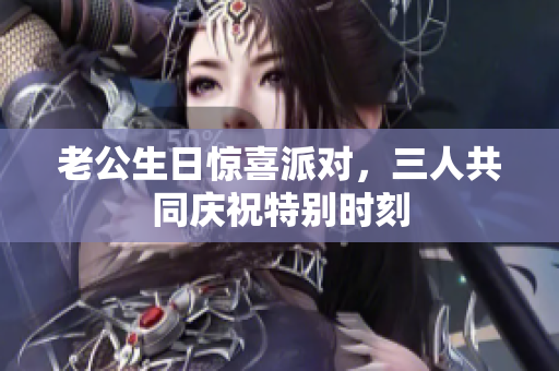 老公生日惊喜派对，三人共同庆祝特别时刻