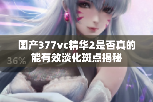 国产377vc精华2是否真的能有效淡化斑点揭秘