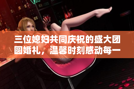 三位媳妇共同庆祝的盛大团圆婚礼，温馨时刻感动每一个人