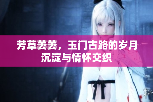 芳草萋萋，玉门古路的岁月沉淀与情怀交织