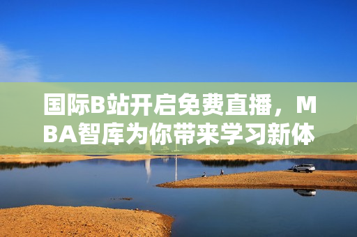 国际B站开启免费直播，MBA智库为你带来学习新体验