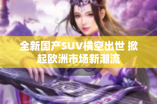 全新国产SUV横空出世 掀起欧洲市场新潮流