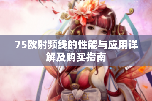 75欧射频线的性能与应用详解及购买指南