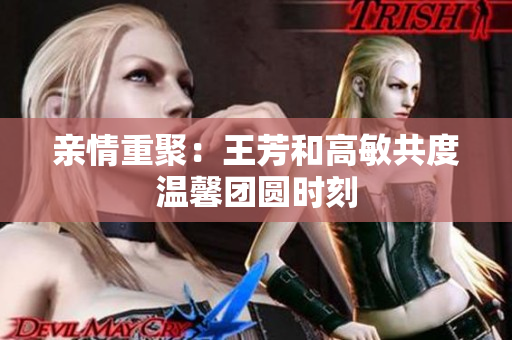 亲情重聚：王芳和高敏共度温馨团圆时刻