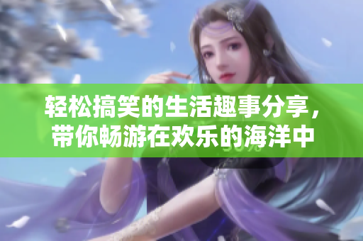 轻松搞笑的生活趣事分享，带你畅游在欢乐的海洋中