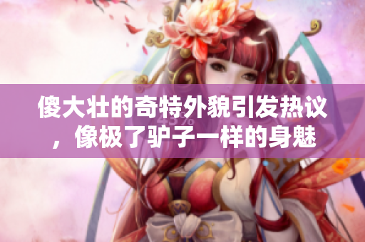 傻大壮的奇特外貌引发热议，像极了驴子一样的身魅