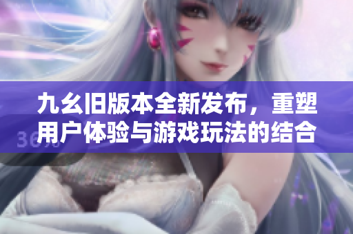 九幺旧版本全新发布，重塑用户体验与游戏玩法的结合