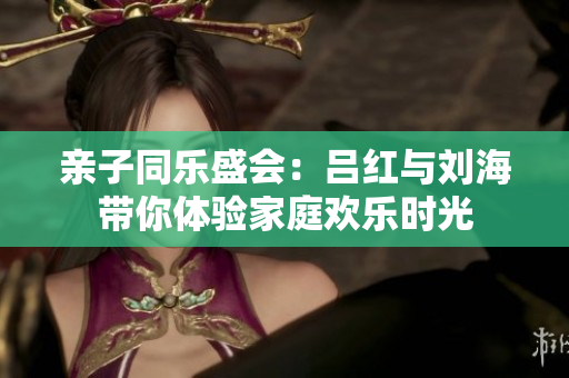 亲子同乐盛会：吕红与刘海带你体验家庭欢乐时光