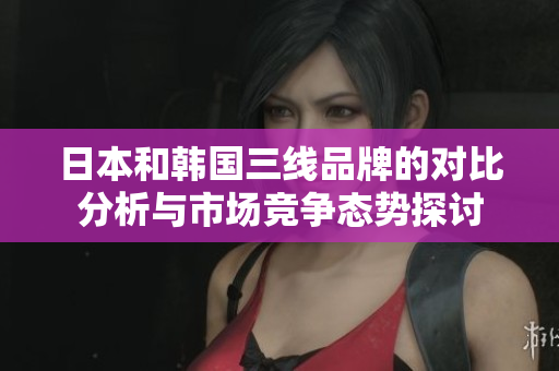 日本和韩国三线品牌的对比分析与市场竞争态势探讨