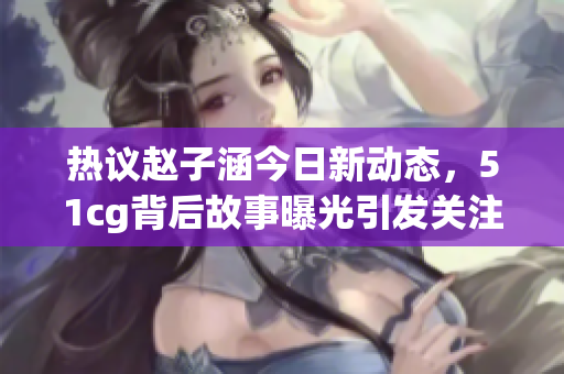 热议赵子涵今日新动态，51cg背后故事曝光引发关注