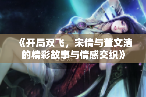 《开局双飞，宋倩与董文洁的精彩故事与情感交织》